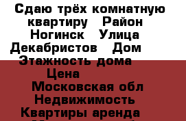 Сдаю трёх комнатную квартиру › Район ­ Ногинск › Улица ­ Декабристов › Дом ­ 6 › Этажность дома ­ 9 › Цена ­ 15 000 - Московская обл. Недвижимость » Квартиры аренда   . Московская обл.